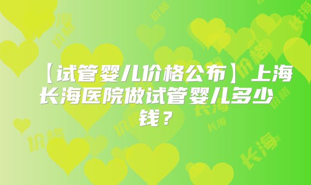 【试管婴儿价格公布】上海长海医院做试管婴儿多少钱？