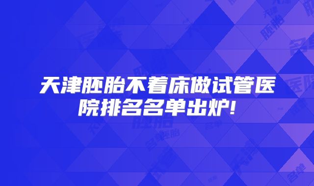 天津胚胎不着床做试管医院排名名单出炉!