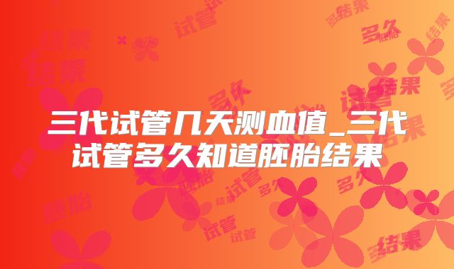 三代试管几天测血值_三代试管多久知道胚胎结果