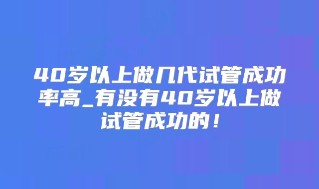 40岁以上做几代试管成功率高_有没有40岁以上做试管成功的！