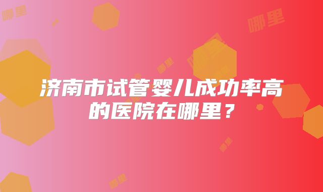 济南市试管婴儿成功率高的医院在哪里？