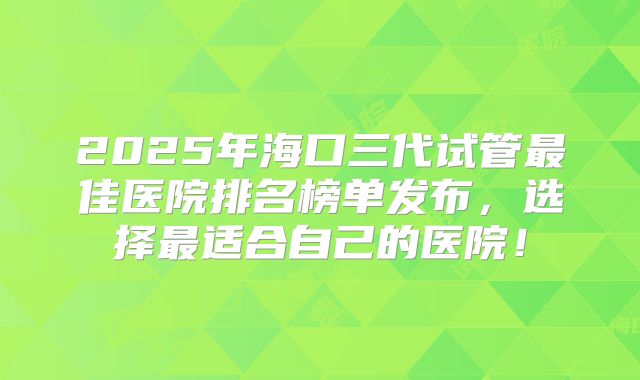 2025年海口三代试管最佳医院排名榜单发布，选择最适合自己的医院！