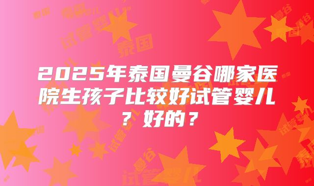 2025年泰国曼谷哪家医院生孩子比较好试管婴儿？好的？