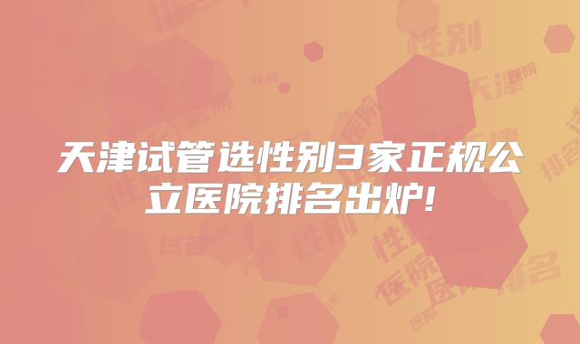 天津试管选性别3家正规公立医院排名出炉!