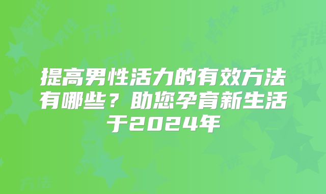 提高男性活力的有效方法有哪些？助您孕育新生活于2024年