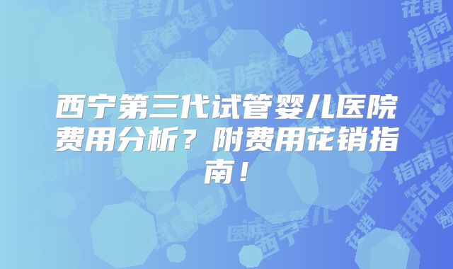 西宁第三代试管婴儿医院费用分析？附费用花销指南！