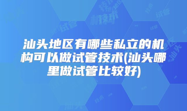 汕头地区有哪些私立的机构可以做试管技术(汕头哪里做试管比较好)