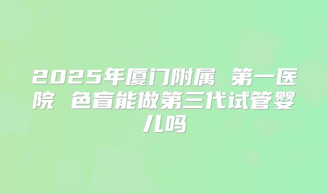 2025年厦门附属 第一医院 色盲能做第三代试管婴儿吗