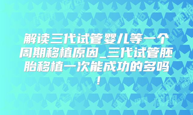 解读三代试管婴儿等一个周期移植原因_三代试管胚胎移植一次能成功的多吗！