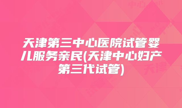 天津第三中心医院试管婴儿服务亲民(天津中心妇产第三代试管)