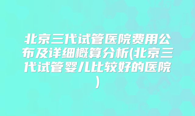 北京三代试管医院费用公布及详细概算分析(北京三代试管婴儿比较好的医院)