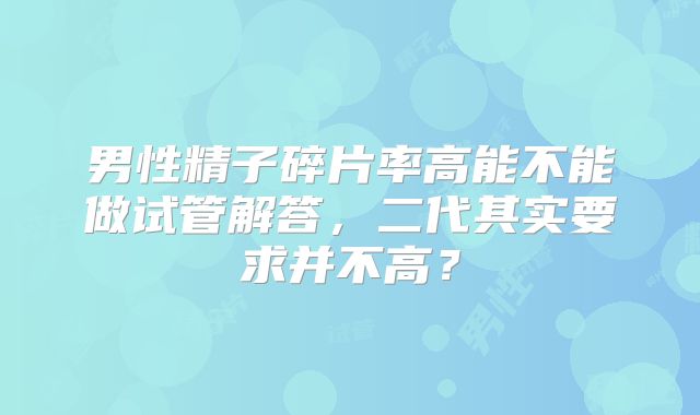 男性精子碎片率高能不能做试管解答，二代其实要求并不高？