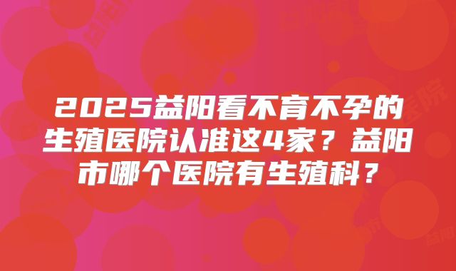 2025益阳看不育不孕的生殖医院认准这4家?益阳市哪个医院有生殖科?