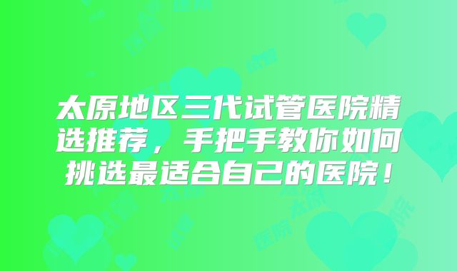 太原地区三代试管医院精选推荐,手把手教你如何挑选最适合自己的医院!