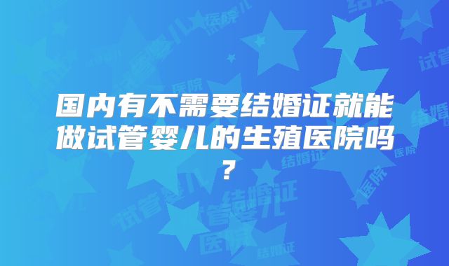 国内有不需要结婚证就能做试管婴儿的生殖医院吗?
