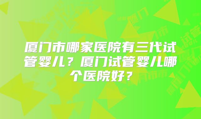 厦门市哪家医院有三代试管婴儿？厦门试管婴儿哪个医院好？