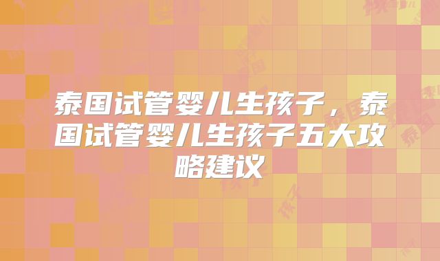 泰国试管婴儿生孩子，泰国试管婴儿生孩子五大攻略建议
