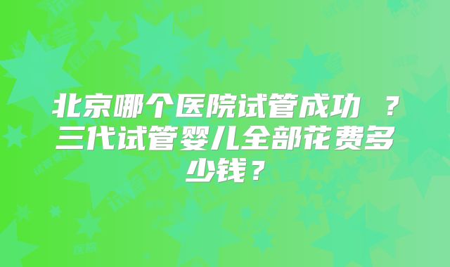 北京哪个医院试管成功 ?三代试管婴儿全部花费多少钱?
