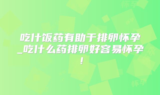 吃什饭药有助于排卵怀孕_吃什么药排卵好容易怀孕！