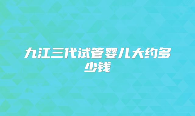 九江三代试管婴儿大约多少钱