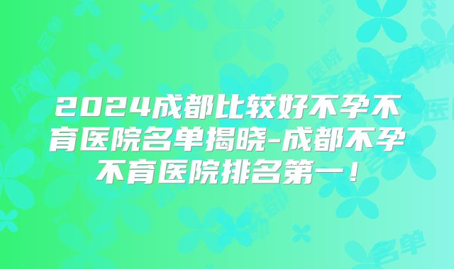 2024成都比较好不孕不育医院名单揭晓-成都不孕不育医院排名第一！
