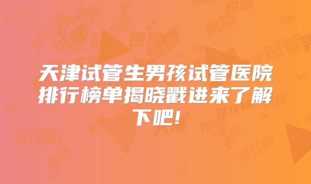 天津试管生男孩试管医院排行榜单揭晓戳进来了解下吧!
