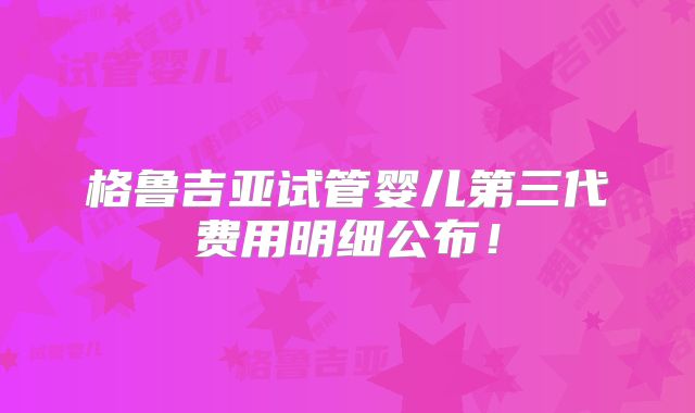 格鲁吉亚试管婴儿第三代费用明细公布！