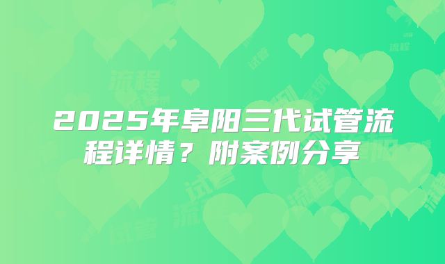 2025年阜阳三代试管流程详情?附案例分享