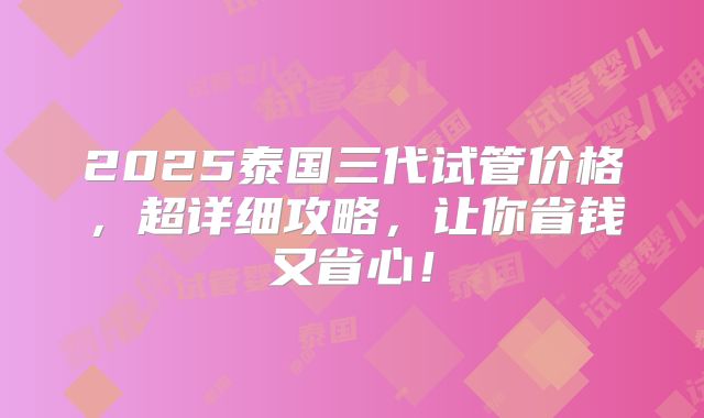 2025泰国三代试管价格，超详细攻略，让你省钱又省心！