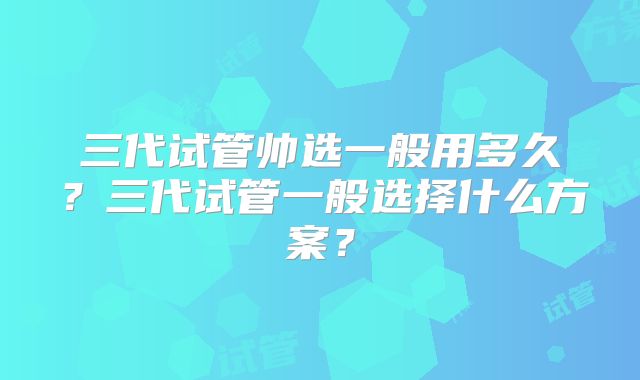 三代试管帅选一般用多久？三代试管一般选择什么方案？