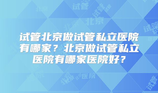 试管北京做试管私立医院有哪家?北京做试管私立医院有哪家医院好?