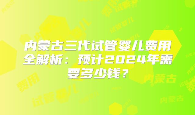 内蒙古三代试管婴儿费用全解析：预计2024年需要多少钱？