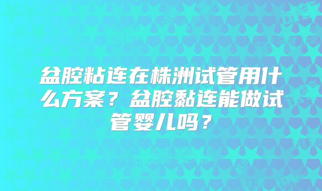 盆腔粘连在株洲试管用什么方案?盆腔黏连能做试管婴儿吗?