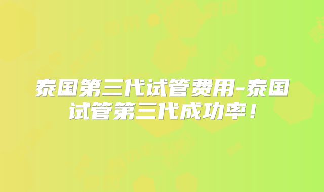 泰国第三代试管费用-泰国试管第三代成功率！
