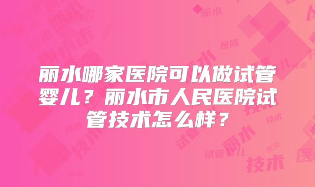 丽水哪家医院可以做试管婴儿？丽水市人民医院试管技术怎么样？