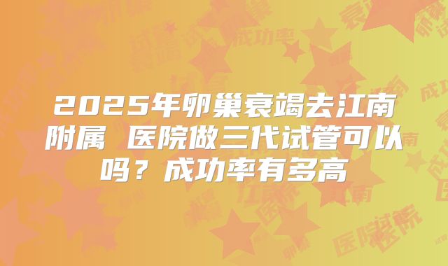 2025年卵巢衰竭去江南附属 医院做三代试管可以吗?成功率有多高