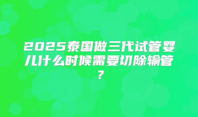 2025泰国做三代试管婴儿什么时候需要切除输管？