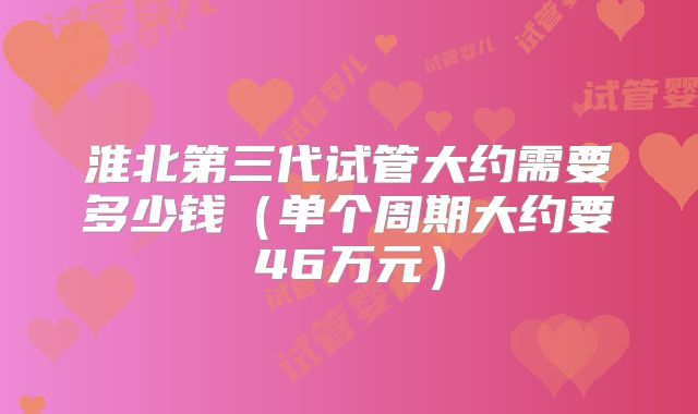 淮北第三代试管大约需要多少钱（单个周期大约要46万元）