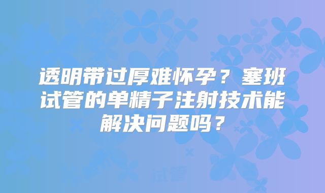 透明带过厚难怀孕？塞班试管的单精子注射技术能解决问题吗？