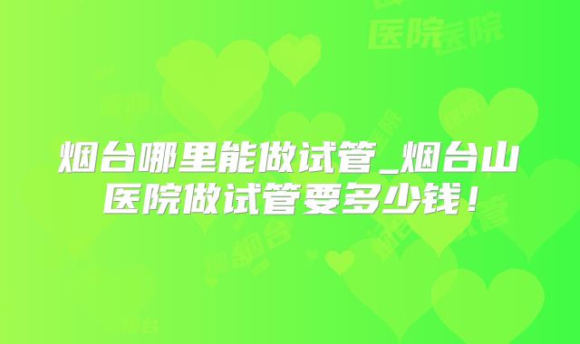 烟台哪里能做试管_烟台山医院做试管要多少钱!