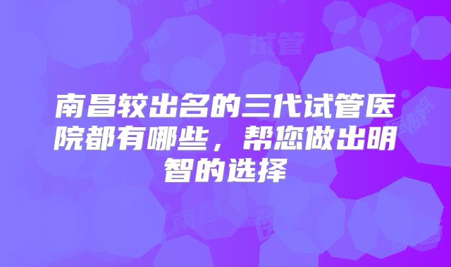 南昌较出名的三代试管医院都有哪些，帮您做出明智的选择