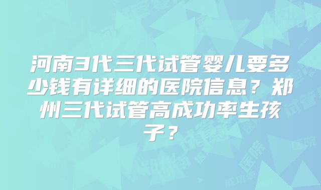 河南3代三代试管婴儿要多少钱有详细的医院信息?郑州三代试管高成功率生孩子?