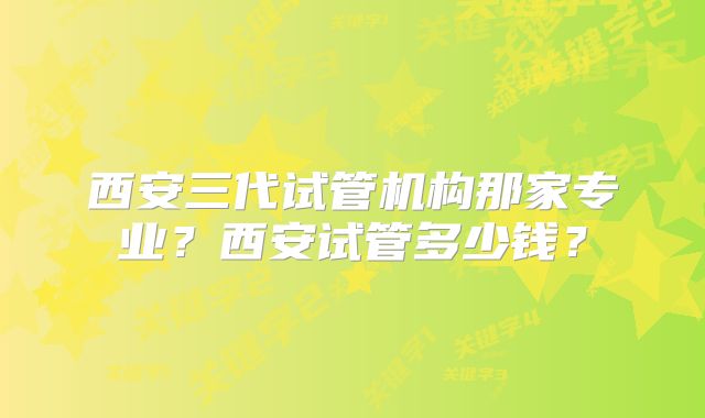 西安三代试管机构那家专业？西安试管多少钱？