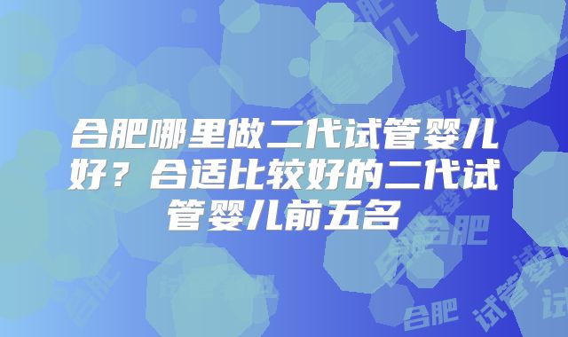 合肥哪里做二代试管婴儿好?合适比较好的二代试管婴儿前五名