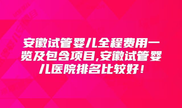 安徽试管婴儿全程费用一览及包含项目,安徽试管婴儿医院排名比较好！