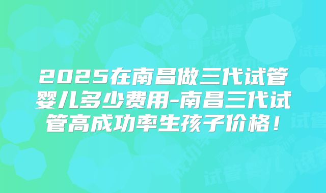 2025在南昌做三代试管婴儿多少费用-南昌三代试管高成功率生孩子价格!