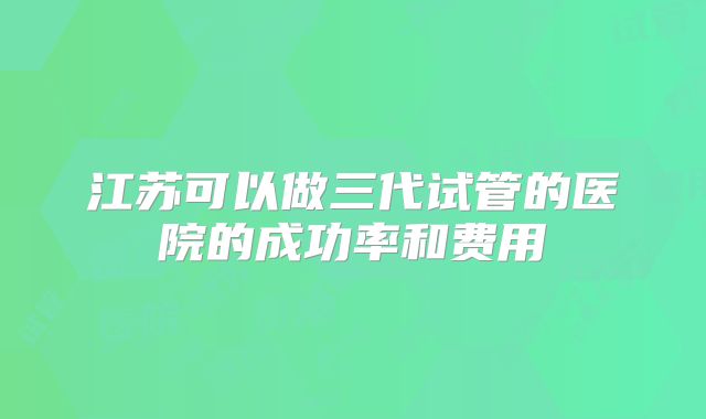 江苏可以做三代试管的医院的成功率和费用