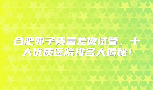 合肥卵子质量差做试管，十大优质医院排名大揭秘！