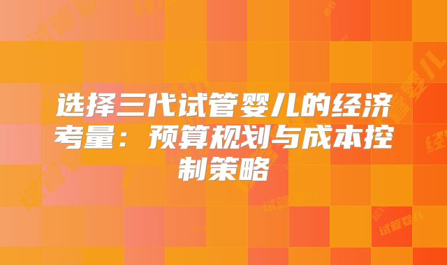 选择三代试管婴儿的经济考量：预算规划与成本控制策略
