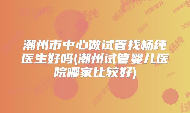 潮州市中心做试管找杨纯医生好吗(潮州试管婴儿医院哪家比较好)